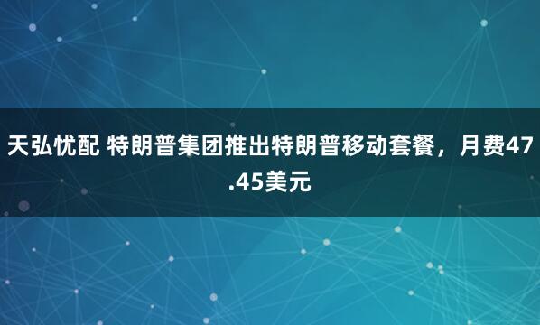 天弘忧配 特朗普集团推出特朗普移动套餐，月费47.45美元