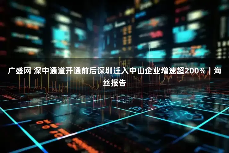 广盛网 深中通道开通前后深圳迁入中山企业增速超200%｜海丝报告