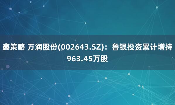 鑫策略 万润股份(002643.SZ)：鲁银投资累计增持963.45万股