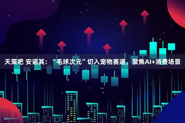 天策吧 安诺其：“毛球次元”切入宠物赛道，聚焦AI+消费场景