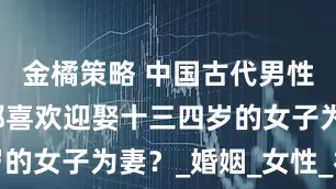 金橘策略 中国古代男性，为什么都喜欢迎娶十三四岁的女子为妻？_婚姻_女性_社会