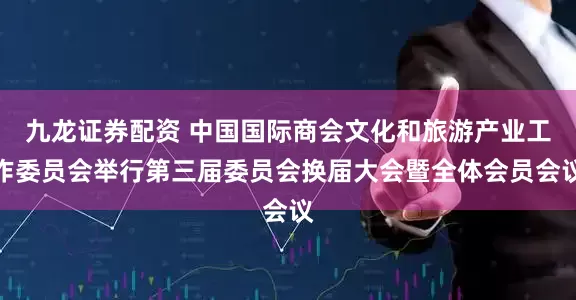 九龙证券配资 中国国际商会文化和旅游产业工作委员会举行第三届委员会换届大会暨全体会员会议
