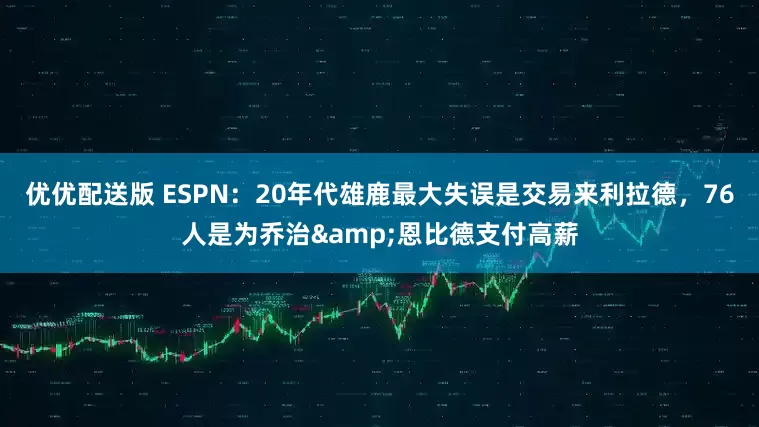 优优配送版 ESPN：20年代雄鹿最大失误是交易来利拉德，76人是为乔治&恩比德支付高薪
