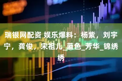 瑞银网配资 娱乐爆料：杨紫，刘宇宁，龚俊，宋祖儿_蓝色_芳华_锦绣