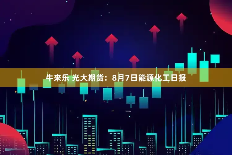 牛来乐 光大期货：8月7日能源化工日报