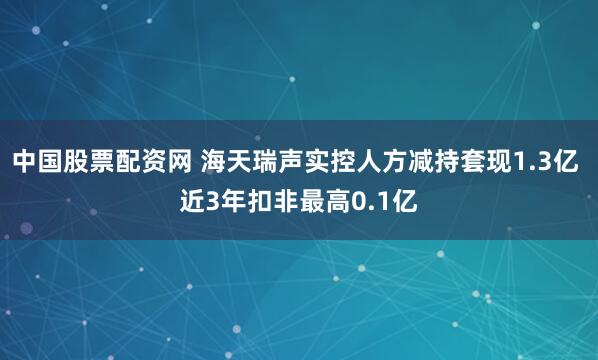 中国股票配资网 海天瑞声实控人方减持套现1.3亿 近3年扣非最高0.1亿