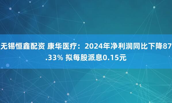 无锡恒鑫配资 康华医疗：2024年净利润同比下降87.33% 拟每股派息0.15元