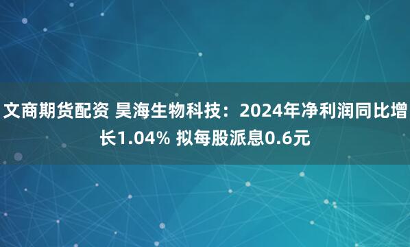 文商期货配资 昊海生物科技：2024年净利润同比增长1.04% 拟每股派息0.6元