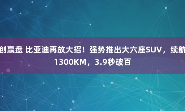 创赢盘 比亚迪再放大招！强势推出大六座SUV，续航1300KM，3.9秒破百