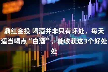 鼎红金投 喝酒并非只有坏处，每天适当喝点“白酒”，能收获这3个好处